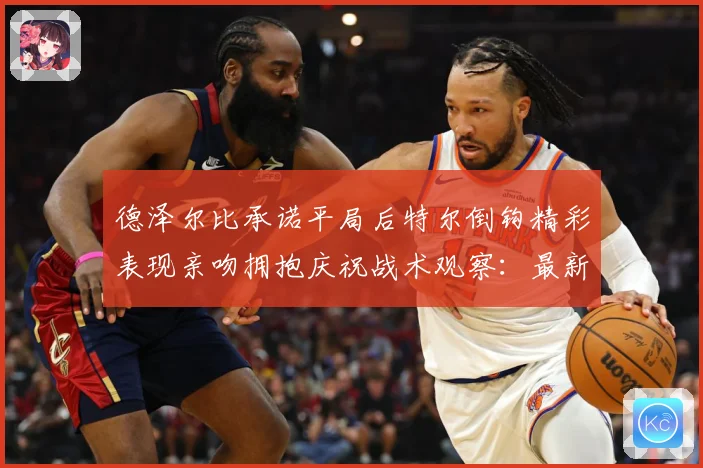 德泽尔比承诺平局后特尔倒钩精彩表现亲吻拥抱庆祝战术观察：最新赛事动态与深度分析