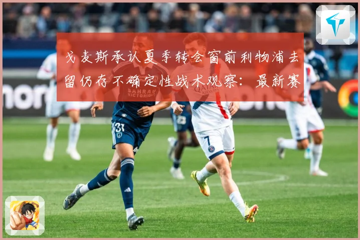 戈麦斯承认夏季转会窗前利物浦去留仍存不确定性战术观察：最新赛事动态与深度分析