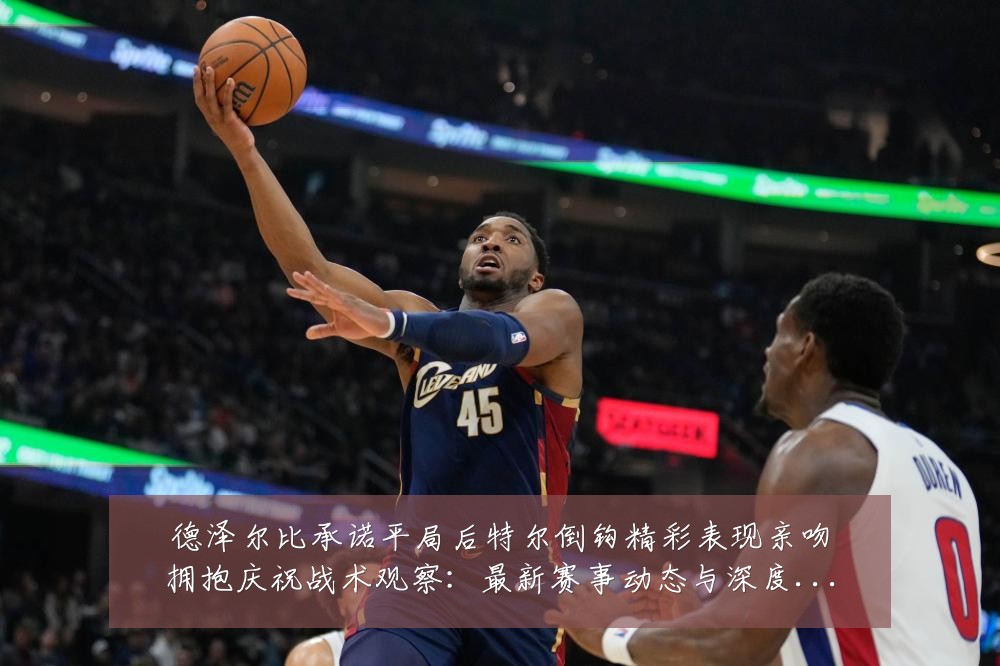 德泽尔比承诺平局后特尔倒钩精彩表现亲吻拥抱庆祝战术观察：最新赛事动态与深度分析