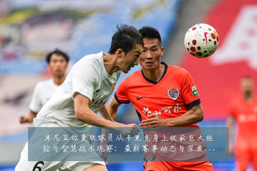 库尼亚称曼联球员从卡里克身上收获巨大经验与智慧战术观察：最新赛事动态与深度分析