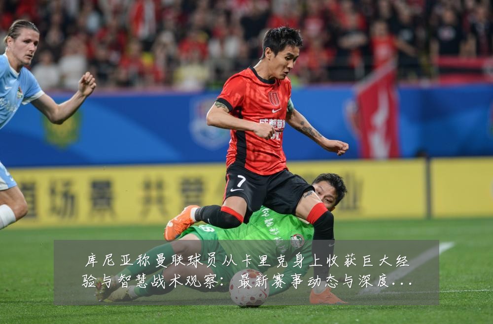 库尼亚称曼联球员从卡里克身上收获巨大经验与智慧战术观察：最新赛事动态与深度分析