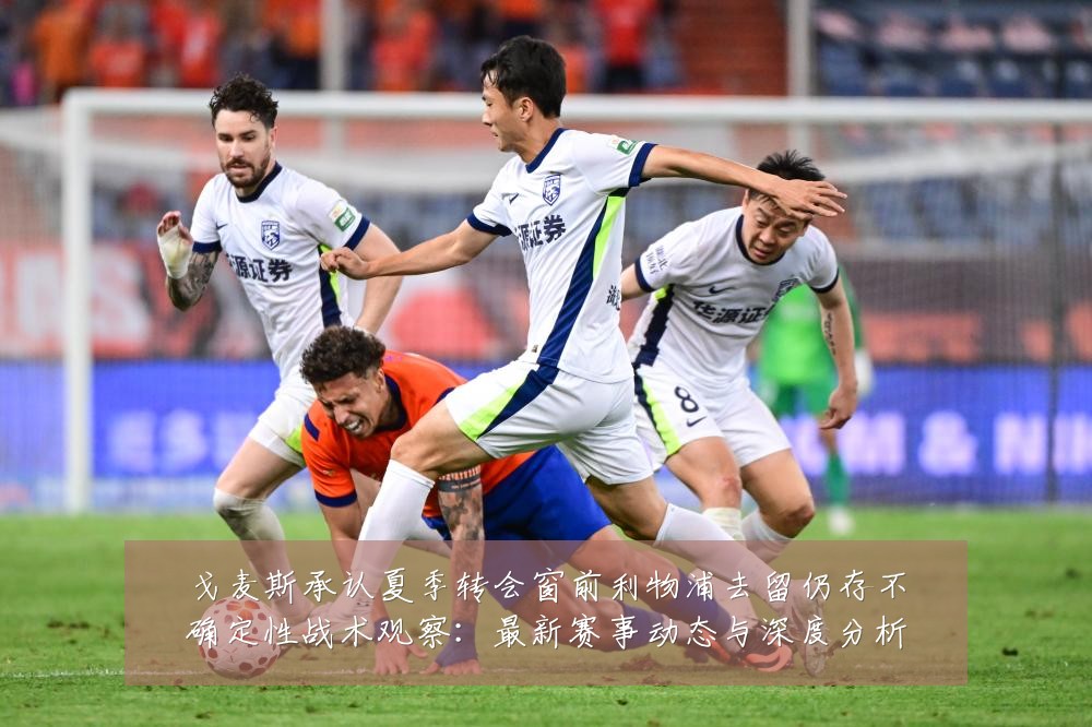 戈麦斯承认夏季转会窗前利物浦去留仍存不确定性战术观察：最新赛事动态与深度分析